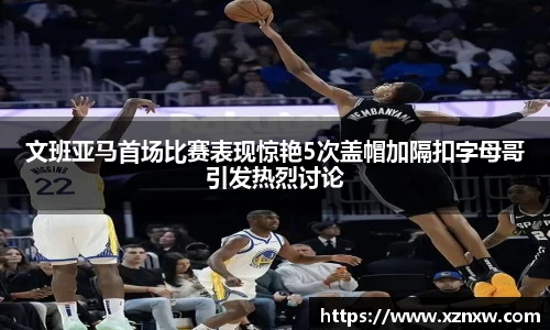 文班亚马首场比赛表现惊艳5次盖帽加隔扣字母哥引发热烈讨论